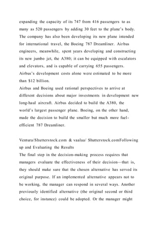 expanding the capacity of its 747 from 416 passengers to as
many as 520 passengers by adding 30 feet to the plane’s body.
The company has also been developing its new plane intended
for international travel, the Boeing 787 Dreamliner. Airbus
engineers, meanwhile, spent years developing and constructing
its new jumbo jet, the A380; it can be equipped with escalators
and elevators, and is capable of carrying 655 passengers.
Airbus’s development costs alone were estimated to be more
than $12 billion.
Airbus and Boeing used rational perspectives to arrive at
different decisions about major investments in development new
long-haul aircraft. Airbus decided to build the A380, the
world’s largest passenger plane. Boeing, on the other hand,
made the decision to build the smaller but much more fuel-
efficient 787 Dreamliner.
Ventura/Shutterstock.com & vaalaa/ Shutterstock.comFollowing
up and Evaluating the Results
The final step in the decision-making process requires that
managers evaluate the effectiveness of their decision—that is,
they should make sure that the chosen alternative has served its
original purpose. If an implemented alternative appears not to
be working, the manager can respond in several ways. Another
previously identified alternative (the original second or third
choice, for instance) could be adopted. Or the manager might
 