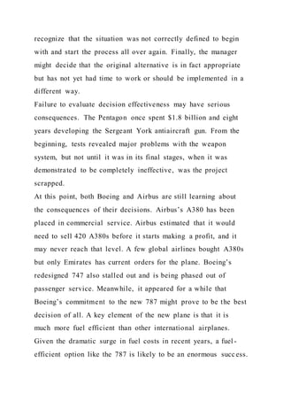 recognize that the situation was not correctly defined to begin
with and start the process all over again. Finally, the manager
might decide that the original alternative is in fact appropriate
but has not yet had time to work or should be implemented in a
different way.
Failure to evaluate decision effectiveness may have serious
consequences. The Pentagon once spent $1.8 billion and eight
years developing the Sergeant York antiaircraft gun. From the
beginning, tests revealed major problems with the weapon
system, but not until it was in its final stages, when it was
demonstrated to be completely ineffective, was the project
scrapped.
At this point, both Boeing and Airbus are still learning about
the consequences of their decisions. Airbus’s A380 has been
placed in commercial service. Airbus estimated that it would
need to sell 420 A380s before it starts making a profit, and it
may never reach that level. A few global airlines bought A380s
but only Emirates has current orders for the plane. Boeing’s
redesigned 747 also stalled out and is being phased out of
passenger service. Meanwhile, it appeared for a while that
Boeing’s commitment to the new 787 might prove to be the best
decision of all. A key element of the new plane is that it is
much more fuel efficient than other international airplanes.
Given the dramatic surge in fuel costs in recent years, a fuel -
efficient option like the 787 is likely to be an enormous success.
 