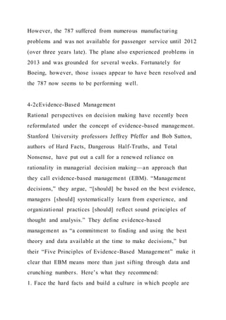 However, the 787 suffered from numerous manufacturing
problems and was not available for passenger service until 2012
(over three years late). The plane also experienced problems in
2013 and was grounded for several weeks. Fortunately for
Boeing, however, those issues appear to have been resolved and
the 787 now seems to be performing well.
4-2cEvidence-Based Management
Rational perspectives on decision making have recently been
reformulated under the concept of evidence-based management.
Stanford University professors Jeffrey Pfeffer and Bob Sutton,
authors of Hard Facts, Dangerous Half-Truths, and Total
Nonsense, have put out a call for a renewed reliance on
rationality in managerial decision making—an approach that
they call evidence-based management (EBM). “Management
decisions,” they argue, “[should] be based on the best evidence,
managers [should] systematically learn from experience, and
organizational practices [should] reflect sound principles of
thought and analysis.” They define evidence-based
management as “a commitment to finding and using the best
theory and data available at the time to make decisions,” but
their “Five Principles of Evidence-Based Management” make it
clear that EBM means more than just sifting through data and
crunching numbers. Here’s what they recommend:
1. Face the hard facts and build a culture in which people are
 