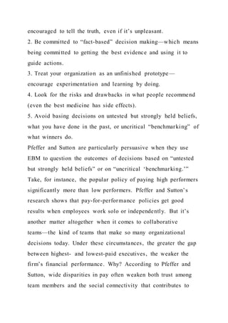 encouraged to tell the truth, even if it’s unpleasant.
2. Be committed to “fact-based” decision making—which means
being committed to getting the best evidence and using it to
guide actions.
3. Treat your organization as an unfinished prototype—
encourage experimentation and learning by doing.
4. Look for the risks and drawbacks in what people recommend
(even the best medicine has side effects).
5. Avoid basing decisions on untested but strongly held beliefs,
what you have done in the past, or uncritical “benchmarking” of
what winners do.
Pfeffer and Sutton are particularly persuasive when they use
EBM to question the outcomes of decisions based on “untested
but strongly held beliefs” or on “uncritical ‘benchmarking.’”
Take, for instance, the popular policy of paying high performers
significantly more than low performers. Pfeffer and Sutton’s
research shows that pay-for-performance policies get good
results when employees work solo or independently. But it’s
another matter altogether when it comes to collaborative
teams—the kind of teams that make so many organizational
decisions today. Under these circumstances, the greater the gap
between highest- and lowest-paid executives, the weaker the
firm’s financial performance. Why? According to Pfeffer and
Sutton, wide disparities in pay often weaken both trust among
team members and the social connectivity that contributes to
 
