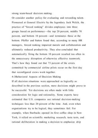 strong team-based decision making.
Or consider another policy for evaluating and rewarding talent.
Pioneered at General Electric by the legendary Jack Welch, the
practice of “forced ranking” divides employees into three
groups based on performance—the top 20 percent, middle 70
percent, and bottom 10 percent—and terminates those at the
bottom. Pfeffer and Sutton found that, according to many HR
managers, forced ranking impaired morale and collaboration and
ultimately reduced productivity. They also concluded that
automatically firing the bottom 10 percent resulted too often in
the unnecessary disruption of otherwise effective teamwork.
That’s how they found out that 73 percent of the errors
committed by commercial airline pilots occur on the first day
that reconfigured crews work together.
4-3Behavioral Aspects of Decision Making
If all decision situations were approached as logically as
described in the previous section, more decisions might prove to
be successful. Yet decisions are often made with little
consideration for logic and rationality. Some experts have
estimated that U.S. companies use rational decision-making
techniques less than 20 percent of the time. And, even when
organizations try to be logical, they sometimes fail. For
example, when Starbucks opened its first coffee shop in New
York, it relied on scientific marketing research, taste tests, and
rational deliberation in making a decision to emphasize drip
 