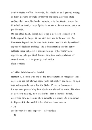 over espresso coffee. However, that decision still proved wrong,
as New Yorkers strongly preferred the same espresso-style
coffees that were Starbucks mainstays in the West. Hence, the
firm had to hastily reconfigure its stores to better meet customer
preferences.
On the other hand, sometimes when a decision is made with
little regard for logic, it can still turn out to be correct. An
important ingredient in how these forces work is the behavioral
aspect of decision making. The administrative model better
reflects these subjective considerations. Other behavioral
aspects include political forces, intuition and escalation of
commitment, risk propensity, and ethics.
Main content
4-3aThe Administrative Model
Herbert A. Simon was one of the first experts to recognize that
decisions are not always made with rationality and logic. Simon
was subsequently awarded the Nobel Prize in Economics.
Rather than prescribing how decisions should be made, his view
of decision making, now called the administrative model,
describes how decisions often actually are made. As illustrated
in Figure 4.4, the model holds that decision makers
· (1)
use incomplete and imperfect information,
· (2)
 
