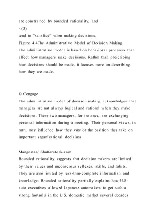 are constrained by bounded rationality, and
· (3)
tend to “satisfice” when making decisions.
Figure 4.4The Administrative Model of Decision Making
The administrative model is based on behavioral processes that
affect how managers make decisions. Rather than prescribing
how decisions should be made, it focuses more on describing
how they are made.
© Cengage
The administrative model of decision making acknowledges that
managers are not always logical and rational when they make
decisions. These two managers, for instance, are exchanging
personal information during a meeting. Their personal views, in
turn, may influence how they vote or the position they take on
important organizational decisions.
Mangostar/ Shutterstock.com
Bounded rationality suggests that decision makers are limited
by their values and unconscious reflexes, skills, and habits.
They are also limited by less-than-complete information and
knowledge. Bounded rationality partially explains how U.S.
auto executives allowed Japanese automakers to get such a
strong foothold in the U.S. domestic market several decades
 