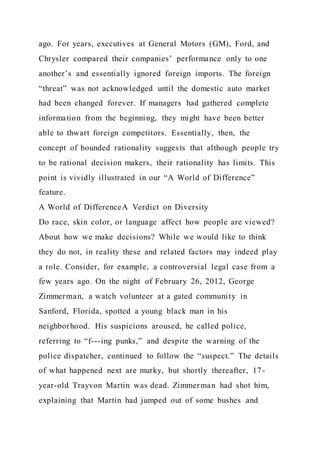 ago. For years, executives at General Motors (GM), Ford, and
Chrysler compared their companies’ performance only to one
another’s and essentially ignored foreign imports. The foreign
“threat” was not acknowledged until the domestic auto market
had been changed forever. If managers had gathered complete
information from the beginning, they might have been better
able to thwart foreign competitors. Essentially, then, the
concept of bounded rationality suggests that although people try
to be rational decision makers, their rationality has limits. This
point is vividly illustrated in our “A World of Difference”
feature.
A World of DifferenceA Verdict on Diversity
Do race, skin color, or language affect how people are viewed?
About how we make decisions? While we would like to think
they do not, in reality these and related factors may indeed play
a role. Consider, for example, a controversial legal case from a
few years ago. On the night of February 26, 2012, George
Zimmerman, a watch volunteer at a gated community in
Sanford, Florida, spotted a young black man in his
neighborhood. His suspicions aroused, he called police,
referring to “f---ing punks,” and despite the warning of the
police dispatcher, continued to follow the “suspect.” The details
of what happened next are murky, but shortly thereafter, 17-
year-old Trayvon Martin was dead. Zimmerman had shot him,
explaining that Martin had jumped out of some bushes and
 