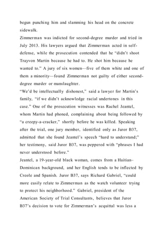 begun punching him and slamming his head on the concrete
sidewalk.
Zimmerman was indicted for second-degree murder and tried in
July 2013. His lawyers argued that Zimmerman acted in self-
defense, while the prosecution contended that he “didn’t shoot
Trayvon Martin because he had to. He shot him because he
wanted to.” A jury of six women—five of them white and one of
them a minority—found Zimmerman not guilty of either second-
degree murder or manslaughter.
“We’d be intellectually dishonest,” said a lawyer for Martin’s
family, “if we didn’t acknowledge racial undertones in this
case.” One of the prosecution witnesses was Rachel Jeantel,
whom Martin had phoned, complaining about being followed by
“a creepy-a-cracker,” shortly before he was killed. Speaking
after the trial, one jury member, identified only as Juror B37,
admitted that she found Jeantel’s speech “hard to understand;”
her testimony, said Juror B37, was peppered with “phrases I had
never understood before.”
Jeantel, a 19-year-old black woman, comes from a Haitian–
Dominican background, and her English tends to be inflected by
Creole and Spanish. Juror B37, says Richard Gabriel, “could
more easily relate to Zimmerman as the watch volunteer trying
to protect his neighborhood.” Gabriel, president of the
American Society of Trial Consultants, believes that Juror
B37’s decision to vote for Zimmerman’s acquittal was less a
 