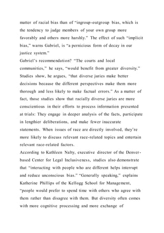 matter of racial bias than of “ingroup-outgroup bias, which is
the tendency to judge members of your own group more
favorably and others more harshly.” The effect of such “implicit
bias,” warns Gabriel, is “a pernicious form of decay in our
justice system.”
Gabriel’s recommendation? “The courts and local
communities,” he says, “would benefit from greater diversity.”
Studies show, he argues, “that diverse juries make better
decisions because the different perspectives make them more
thorough and less likely to make factual errors.” As a matter of
fact, those studies show that racially diverse juries are more
conscientious in their efforts to process information presented
at trials: They engage in deeper analysis of the facts, participate
in lengthier deliberations, and make fewer inaccurate
statements. When issues of race are directly involved, they’re
more likely to discuss relevant race-related topics and entertain
relevant race-related factors.
According to Kathleen Nalty, executive director of the Denver -
based Center for Legal Inclusiveness, studies also demonstrate
that “interacting with people who are different helps interrupt
and reduce unconscious bias.” “Generally speaking,” explains
Katherine Phillips of the Kellogg School for Management,
“people would prefer to spend time with others who agree with
them rather than disagree with them. But diversity often comes
with more cognitive processing and more exchange of
 