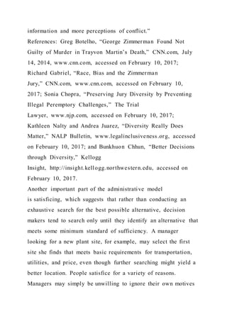 information and more perceptions of conflict.”
References: Greg Botelho, “George Zimmerman Found Not
Guilty of Murder in Trayvon Martin’s Death,” CNN.com, July
14, 2014, www.cnn.com, accessed on February 10, 2017;
Richard Gabriel, “Race, Bias and the Zimmerman
Jury,” CNN.com, www.cnn.com, accessed on February 10,
2017; Sonia Chopra, “Preserving Jury Diversity by Preventing
Illegal Peremptory Challenges,” The Trial
Lawyer, www.njp.com, accessed on February 10, 2017;
Kathleen Nalty and Andrea Juarez, “Diversity Really Does
Matter,” NALP Bulletin, www.legalinclusiveness.org, accessed
on February 10, 2017; and Bunkhuon Chhun, “Better Decisions
through Diversity,” Kellogg
Insight, http://insight.kellogg.northwestern.edu, accessed on
February 10, 2017.
Another important part of the administrative model
is satisficing, which suggests that rather than conducting an
exhaustive search for the best possible alternative, decision
makers tend to search only until they identify an alternative that
meets some minimum standard of sufficiency. A manager
looking for a new plant site, for example, may select the first
site she finds that meets basic requirements for transportation,
utilities, and price, even though further searching might yield a
better location. People satisfice for a variety of reasons.
Managers may simply be unwilling to ignore their own motives
 