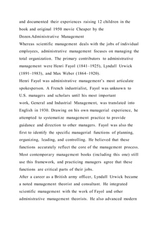 and documented their experiences raising 12 children in the
book and original 1950 movie Cheaper by the
Dozen.Administrative Management
Whereas scientific management deals with the jobs of individual
employees, administrative management focuses on managing the
total organization. The primary contributors to administrative
management were Henri Fayol (1841–1925), Lyndall Urwick
(1891–1983), and Max Weber (1864–1920).
Henri Fayol was administrative management’s most articulate
spokesperson. A French industrialist, Fayol was unknown to
U.S. managers and scholars until his most important
work, General and Industrial Management, was translated into
English in 1930. Drawing on his own managerial experience, he
attempted to systematize management practice to provide
guidance and direction to other managers. Fayol was also the
first to identify the specific managerial functions of planning,
organizing, leading, and controlling. He believed that these
functions accurately reflect the core of the management process.
Most contemporary management books (including this one) still
use this framework, and practicing managers agree that these
functions are critical parts of their jobs.
After a career as a British army officer, Lyndall Urwick became
a noted management theorist and consultant. He integrated
scientific management with the work of Fayol and other
administrative management theorists. He also advanced modern
 
