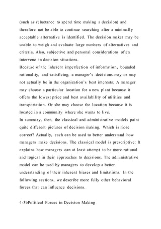 (such as reluctance to spend time making a decision) and
therefore not be able to continue searching after a minimally
acceptable alternative is identified. The decision maker may be
unable to weigh and evaluate large numbers of alternatives and
criteria. Also, subjective and personal considerations often
intervene in decision situations.
Because of the inherent imperfection of information, bounded
rationality, and satisficing, a manager’s decisions may or may
not actually be in the organization’s best interests. A manager
may choose a particular location for a new plant because it
offers the lowest price and best availability of utilities and
transportation. Or she may choose the location because it is
located in a community where she wants to live.
In summary, then, the classical and administrative models paint
quite different pictures of decision making. Which is more
correct? Actually, each can be used to better understand how
managers make decisions. The classical model is prescriptive: It
explains how managers can at least attempt to be more rational
and logical in their approaches to decisions. The administrative
model can be used by managers to develop a better
understanding of their inherent biases and limitations. In the
following sections, we describe more fully other behavioral
forces that can influence decisions.
4-3bPolitical Forces in Decision Making
 