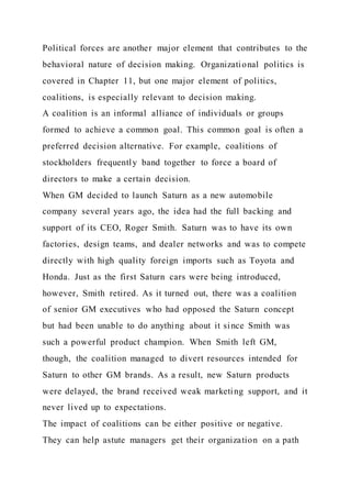 Political forces are another major element that contributes to the
behavioral nature of decision making. Organizational politics is
covered in Chapter 11, but one major element of politics,
coalitions, is especially relevant to decision making.
A coalition is an informal alliance of individuals or groups
formed to achieve a common goal. This common goal is often a
preferred decision alternative. For example, coalitions of
stockholders frequently band together to force a board of
directors to make a certain decision.
When GM decided to launch Saturn as a new automobile
company several years ago, the idea had the full backing and
support of its CEO, Roger Smith. Saturn was to have its own
factories, design teams, and dealer networks and was to compete
directly with high quality foreign imports such as Toyota and
Honda. Just as the first Saturn cars were being introduced,
however, Smith retired. As it turned out, there was a coalition
of senior GM executives who had opposed the Saturn concept
but had been unable to do anything about it since Smith was
such a powerful product champion. When Smith left GM,
though, the coalition managed to divert resources intended for
Saturn to other GM brands. As a result, new Saturn products
were delayed, the brand received weak marketing support, and it
never lived up to expectations.
The impact of coalitions can be either positive or negative.
They can help astute managers get their organization on a path
 