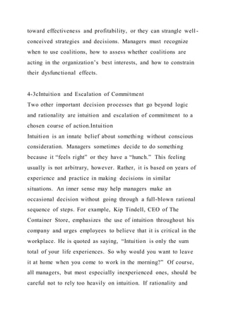 toward effectiveness and profitability, or they can strangle well -
conceived strategies and decisions. Managers must recognize
when to use coalitions, how to assess whether coalitions are
acting in the organization’s best interests, and how to constrain
their dysfunctional effects.
4-3cIntuition and Escalation of Commitment
Two other important decision processes that go beyond logic
and rationality are intuition and escalation of commitment to a
chosen course of action.Intuition
Intuition is an innate belief about something without conscious
consideration. Managers sometimes decide to do something
because it “feels right” or they have a “hunch.” This feeling
usually is not arbitrary, however. Rather, it is based on years of
experience and practice in making decisions in similar
situations. An inner sense may help managers make an
occasional decision without going through a full-blown rational
sequence of steps. For example, Kip Tindell, CEO of The
Container Store, emphasizes the use of intuition throughout his
company and urges employees to believe that it is critical in the
workplace. He is quoted as saying, “Intuition is only the sum
total of your life experiences. So why would you want to leave
it at home when you come to work in the morning?” Of course,
all managers, but most especially inexperienced ones, should be
careful not to rely too heavily on intuition. If rationality and
 