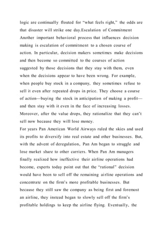 logic are continually flouted for “what feels right,” the odds are
that disaster will strike one day.Escalation of Commitment
Another important behavioral process that influences decision
making is escalation of commitment to a chosen course of
action. In particular, decision makers sometimes make decisions
and then become so committed to the courses of action
suggested by those decisions that they stay with them, even
when the decisions appear to have been wrong. For example,
when people buy stock in a company, they sometimes refuse to
sell it even after repeated drops in price. They choose a course
of action—buying the stock in anticipation of making a profit—
and then stay with it even in the face of increasing losses.
Moreover, after the value drops, they rationalize that they can’t
sell now because they will lose money.
For years Pan American World Airways ruled the skies and used
its profits to diversify into real estate and other businesses. But,
with the advent of deregulation, Pan Am began to struggle and
lose market share to other carriers. When Pan Am managers
finally realized how ineffective their airline operations had
become, experts today point out that the “rational” decision
would have been to sell off the remaining airline operations and
concentrate on the firm’s more profitable businesses. But
because they still saw the company as being first and foremost
an airline, they instead began to slowly sell off the firm’s
profitable holdings to keep the airline flying. Eventually, the
 