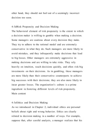 other hand, they should not bail out of a seemingly incorrect
decision too soon.
4-3dRisk Propensity and Decision Making
The behavioral element of risk propensity is the extent to which
a decision maker is willing to gamble when making a decision.
Some managers are cautious about every decision they make.
They try to adhere to the rational model and are extremely
conservative in what they do. Such managers are more likely to
avoid mistakes, and they infrequently make decisions that lead
to big losses. Other managers are extremely aggressive in
making decisions and are willing to take risks. They rely
heavily on intuition, reach decisions quickly, and often risk big
investments on their decisions. As in gambling, these managers
are more likely than their conservative counterparts to achieve
big successes with their decisions; they are also more likely to
incur greater losses. The organization’s culture is a prime
ingredient in fostering different levels of risk propensity.
Main content
4-3eEthics and Decision Making
As we introduced in Chapter 2, individual ethics are personal
beliefs about right and wrong behavior. Ethics are clearly
related to decision making in a number of ways. For example,
suppose that, after careful analysis, a manager realizes that his
 