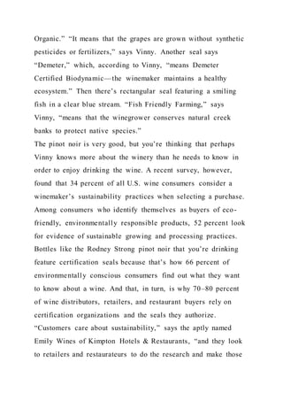 Organic.” “It means that the grapes are grown without synthetic
pesticides or fertilizers,” says Vinny. Another seal says
“Demeter,” which, according to Vinny, “means Demeter
Certified Biodynamic—the winemaker maintains a healthy
ecosystem.” Then there’s rectangular seal featuring a smiling
fish in a clear blue stream. “Fish Friendly Farming,” says
Vinny, “means that the winegrower conserves natural creek
banks to protect native species.”
The pinot noir is very good, but you’re thinking that perhaps
Vinny knows more about the winery than he needs to know in
order to enjoy drinking the wine. A recent survey, however,
found that 34 percent of all U.S. wine consumers consider a
winemaker’s sustainability practices when selecting a purchase.
Among consumers who identify themselves as buyers of eco-
friendly, environmentally responsible products, 52 percent look
for evidence of sustainable growing and processing practices.
Bottles like the Rodney Strong pinot noir that you’re drinking
feature certification seals because that’s how 66 percent of
environmentally conscious consumers find out what they want
to know about a wine. And that, in turn, is why 70–80 percent
of wine distributors, retailers, and restaurant buyers rely on
certification organizations and the seals they authorize.
“Customers care about sustainability,” says the aptly named
Emily Wines of Kimpton Hotels & Restaurants, “and they look
to retailers and restaurateurs to do the research and make those
 