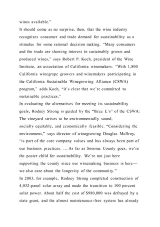 wines available.”
It should come as no surprise, then, that the wine industry
recognizes consumer and trade demand for sustainability as a
stimulus for some rational decision making. “Many consumers
and the trade are showing interest in sustainably grown and
produced wines,” says Robert P. Koch, president of the Wine
Institute, an association of California winemakers. “With 1,800
California winegrape growers and winemakers participating in
the California Sustainable Winegrowing Alliance (CSWA)
program,” adds Koch, “it’s clear that we’re committed to
sustainable practices.”
In evaluating the alternatives for meeting its sustainability
goals, Rodney Strong is guided by the “three E’s” of the CSWA:
The vineyard strives to be environmentally sound,
socially equitable, and economically feasible. “Considering the
environment,” says director of winegrowing Douglas McIlroy,
“is part of the core company values and has always been part of
our business practices. … As far as Sonoma County goes, we’re
the poster child for sustainability. We’re not just here
supporting the county since our winemaking business is here—
we also care about the longevity of the community.”
In 2003, for example, Rodney Strong completed construction of
4,032-panel solar array and made the transition to 100 percent
solar power. About half the cost of $980,000 was defrayed by a
state grant, and the almost maintenance-free system has already
 