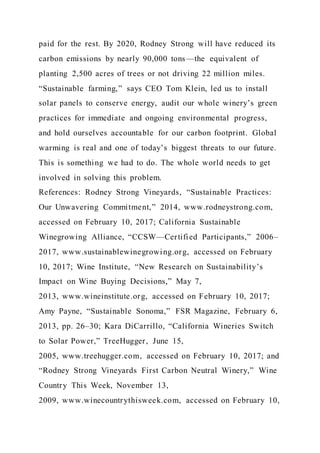 paid for the rest. By 2020, Rodney Strong will have reduced its
carbon emissions by nearly 90,000 tons—the equivalent of
planting 2,500 acres of trees or not driving 22 million miles.
“Sustainable farming,” says CEO Tom Klein, led us to install
solar panels to conserve energy, audit our whole winery’s green
practices for immediate and ongoing environmental progress,
and hold ourselves accountable for our carbon footprint. Global
warming is real and one of today’s biggest threats to our future.
This is something we had to do. The whole world needs to get
involved in solving this problem.
References: Rodney Strong Vineyards, “Sustainable Practices:
Our Unwavering Commitment,” 2014, www.rodneystrong.com,
accessed on February 10, 2017; California Sustainable
Winegrowing Alliance, “CCSW—Certified Participants,” 2006–
2017, www.sustainablewinegrowing.org, accessed on February
10, 2017; Wine Institute, “New Research on Sustainability’s
Impact on Wine Buying Decisions,” May 7,
2013, www.wineinstitute.org, accessed on February 10, 2017;
Amy Payne, “Sustainable Sonoma,” FSR Magazine, February 6,
2013, pp. 26–30; Kara DiCarrillo, “California Wineries Switch
to Solar Power,” TreeHugger, June 15,
2005, www.treehugger.com, accessed on February 10, 2017; and
“Rodney Strong Vineyards First Carbon Neutral Winery,” Wine
Country This Week, November 13,
2009, www.winecountrythisweek.com, accessed on February 10,
 