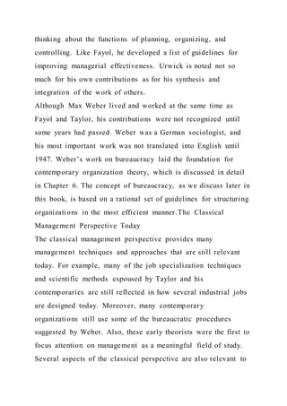thinking about the functions of planning, organizing, and
controlling. Like Fayol, he developed a list of guidelines for
improving managerial effectiveness. Urwick is noted not so
much for his own contributions as for his synthesis and
integration of the work of others.
Although Max Weber lived and worked at the same time as
Fayol and Taylor, his contributions were not recognized until
some years had passed. Weber was a German sociologist, and
his most important work was not translated into English until
1947. Weber’s work on bureaucracy laid the foundation for
contemporary organization theory, which is discussed in detail
in Chapter 6. The concept of bureaucracy, as we discuss later in
this book, is based on a rational set of guidelines for structuring
organizations in the most efficient manner.The Classical
Management Perspective Today
The classical management perspective provides many
management techniques and approaches that are still relevant
today. For example, many of the job specialization techniques
and scientific methods espoused by Taylor and his
contemporaries are still reflected in how several industrial jobs
are designed today. Moreover, many contemporary
organizations still use some of the bureaucratic procedures
suggested by Weber. Also, these early theorists were the first to
focus attention on management as a meaningful field of study.
Several aspects of the classical perspective are also relevant to
 