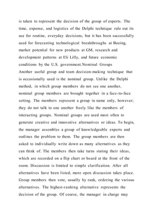 is taken to represent the decision of the group of experts. The
time, expense, and logistics of the Delphi technique rule out its
use for routine, everyday decisions, but it has been successfully
used for forecasting technological breakthroughs at Boeing,
market potential for new products at GM, research and
development patterns at Eli Lilly, and future economic
conditions by the U.S. government.Nominal Groups
Another useful group and team decision-making technique that
is occasionally used is the nominal group. Unlike the Delphi
method, in which group members do not see one another,
nominal group members are brought together in a face-to-face
setting. The members represent a group in name only, however;
they do not talk to one another freely like the members of
interacting groups. Nominal groups are used most often to
generate creative and innovative alternatives or ideas. To begin,
the manager assembles a group of knowledgeable experts and
outlines the problem to them. The group members are then
asked to individually write down as many alternatives as they
can think of. The members then take turns stating their ideas,
which are recorded on a flip chart or board at the front of the
room. Discussion is limited to simple clarification. After all
alternatives have been listed, more open discussion takes place.
Group members then vote, usually by rank, ordering the various
alternatives. The highest-ranking alternative represents the
decision of the group. Of course, the manager in charge may
 