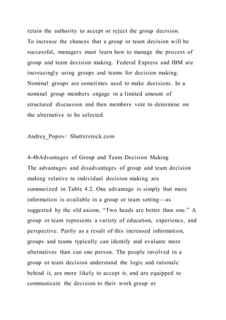 retain the authority to accept or reject the group decision.
To increase the chances that a group or team decision will be
successful, managers must learn how to manage the process of
group and team decision making. Federal Express and IBM are
increasingly using groups and teams for decision making.
Nominal groups are sometimes used to make decisions. In a
nominal group members engage in a limited amount of
structured discussion and then members vote to determine on
the alternative to be selected.
Andrey_Popov/ Shutterstock.com
4-4bAdvantages of Group and Team Decision Making
The advantages and disadvantages of group and team decision
making relative to individual decision making are
summarized in Table 4.2. One advantage is simply that more
information is available in a group or team setting—as
suggested by the old axiom, “Two heads are better than one.” A
group or team represents a variety of education, experience, and
perspective. Partly as a result of this increased information,
groups and teams typically can identify and evaluate more
alternatives than can one person. The people involved in a
group or team decision understand the logic and rationale
behind it, are more likely to accept it, and are equipped to
communicate the decision to their work group or
 