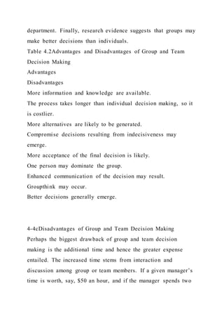 department. Finally, research evidence suggests that groups may
make better decisions than individuals.
Table 4.2Advantages and Disadvantages of Group and Team
Decision Making
Advantages
Disadvantages
More information and knowledge are available.
The process takes longer than individual decision making, so it
is costlier.
More alternatives are likely to be generated.
Compromise decisions resulting from indecisiveness may
emerge.
More acceptance of the final decision is likely.
One person may dominate the group.
Enhanced communication of the decision may result.
Groupthink may occur.
Better decisions generally emerge.
4-4cDisadvantages of Group and Team Decision Making
Perhaps the biggest drawback of group and team decision
making is the additional time and hence the greater expense
entailed. The increased time stems from interaction and
discussion among group or team members. If a given manager’s
time is worth, say, $50 an hour, and if the manager spends two
 