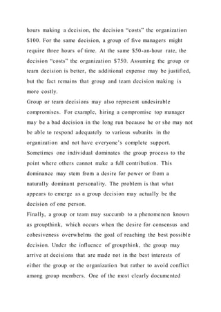 hours making a decision, the decision “costs” the organization
$100. For the same decision, a group of five managers might
require three hours of time. At the same $50-an-hour rate, the
decision “costs” the organization $750. Assuming the group or
team decision is better, the additional expense may be justified,
but the fact remains that group and team decision making is
more costly.
Group or team decisions may also represent undesirable
compromises. For example, hiring a compromise top manager
may be a bad decision in the long run because he or she may not
be able to respond adequately to various subunits in the
organization and not have everyone’s complete support.
Sometimes one individual dominates the group process to the
point where others cannot make a full contribution. This
dominance may stem from a desire for power or from a
naturally dominant personality. The problem is that what
appears to emerge as a group decision may actually be the
decision of one person.
Finally, a group or team may succumb to a phenomenon known
as groupthink, which occurs when the desire for consensus and
cohesiveness overwhelms the goal of reaching the best possible
decision. Under the influence of groupthink, the group may
arrive at decisions that are made not in the best interests of
either the group or the organization but rather to avoid conflict
among group members. One of the most clearly documented
 