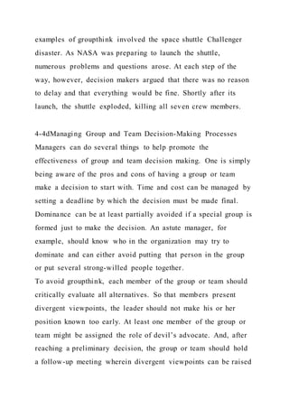 examples of groupthink involved the space shuttle Challenger
disaster. As NASA was preparing to launch the shuttle,
numerous problems and questions arose. At each step of the
way, however, decision makers argued that there was no reason
to delay and that everything would be fine. Shortly after its
launch, the shuttle exploded, killing all seven crew members.
4-4dManaging Group and Team Decision-Making Processes
Managers can do several things to help promote the
effectiveness of group and team decision making. One is simply
being aware of the pros and cons of having a group or team
make a decision to start with. Time and cost can be managed by
setting a deadline by which the decision must be made final.
Dominance can be at least partially avoided if a special group is
formed just to make the decision. An astute manager, for
example, should know who in the organization may try to
dominate and can either avoid putting that person in the group
or put several strong-willed people together.
To avoid groupthink, each member of the group or team should
critically evaluate all alternatives. So that members present
divergent viewpoints, the leader should not make his or her
position known too early. At least one member of the group or
team might be assigned the role of devil’s advocate. And, after
reaching a preliminary decision, the group or team should hold
a follow-up meeting wherein divergent viewpoints can be raised
 