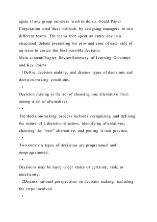 again if any group members wish to do so. Gould Paper
Corporation used these methods by assigning managers to two
different teams. The teams then spent an entire day in a
structured debate presenting the pros and cons of each side of
an issue to ensure the best possible decision.
Main contentChapter ReviewSummary of Learning Outcomes
and Key Points
· 1Define decision making, and discuss types of decisions and
decision-making conditions.
· •
Decision making is the act of choosing one alternative from
among a set of alternatives.
· •
The decision-making process includes recognizing and defining
the nature of a decision situation, identifying alternatives,
choosing the “best” alternative, and putting it into practice.
· •
Two common types of decisions are programmed and
nonprogrammed.
· •
Decisions may be made under states of certainty, risk, or
uncertainty.
· 2Discuss rational perspectives on decision making, including
the steps involved.
· •
 