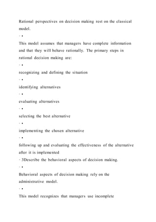 Rational perspectives on decision making rest on the classical
model.
· •
This model assumes that managers have complete information
and that they will behave rationally. The primary steps in
rational decision making are:
· •
recognizing and defining the situation
· •
identifying alternatives
· •
evaluating alternatives
· •
selecting the best alternative
· •
implementing the chosen alternative
· •
following up and evaluating the effectiveness of the alternative
after it is implemented
· 3Describe the behavioral aspects of decision making.
· •
Behavioral aspects of decision making rely on the
administrative model.
· •
This model recognizes that managers use incomplete
 
