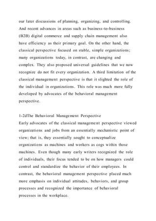 our later discussions of planning, organizing, and controlling.
And recent advances in areas such as business-to-business
(B2B) digital commerce and supply chain management also
have efficiency as their primary goal. On the other hand, the
classical perspective focused on stable, simple organizations;
many organizations today, in contrast, are changing and
complex. They also proposed universal guidelines that we now
recognize do not fit every organization. A third limitation of the
classical management perspective is that it slighted the role of
the individual in organizations. This role was much more fully
developed by advocates of the behavioral management
perspective.
1-2dThe Behavioral Management Perspective
Early advocates of the classical manageme nt perspective viewed
organizations and jobs from an essentially mechanistic point of
view; that is, they essentially sought to conceptualize
organizations as machines and workers as cogs within those
machines. Even though many early writers recognized the role
of individuals, their focus tended to be on how managers could
control and standardize the behavior of their employees. In
contrast, the behavioral management perspective placed much
more emphasis on individual attitudes, behaviors, and group
processes and recognized the importance of behavioral
processes in the workplace.
 