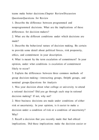 teams make better decisions.Chapter ReviewDiscussion
QuestionsQuestions for Review
1. Describe the difference between programmed and
nonprogrammed decisions. What are the implications of these
differences for decision makers?
2. What are the different conditions under which decisions are
made?
3. Describe the behavioral nature of decision making. Be certain
to provide some detail about political forces, risk propensity,
ethics, and commitment in your description.
4. What is meant by the term escalation of commitment? In your
opinion, under what conditions is escalation of commitment
likely to occur?
5. Explain the differences between three common methods of
group decision making—interacting groups, Delphi groups, and
nominal groups.Questions for Analysis
1. Was your decision about what college or university to attend
a rational decision? Did you go through each step in rational
decision making? If not, why not?
2. Most business decisions are made under conditions of either
risk or uncertainty. In your opinion, is it easier to make a
decision under a condition of risk or a condition of uncertainty?
Why?
3. Recall a decision that you recently made that had ethical
implications. Did these implications make the decision easier or
 