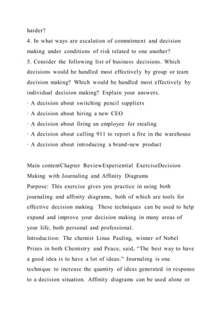 harder?
4. In what ways are escalation of commitment and decision
making under conditions of risk related to one another?
5. Consider the following list of business decisions. Which
decisions would be handled most effectively by group or team
decision making? Which would be handled most effectively by
individual decision making? Explain your answers.
· A decision about switching pencil suppliers
· A decision about hiring a new CEO
· A decision about firing an employee for stealing
· A decision about calling 911 to report a fire in the warehouse
· A decision about introducing a brand-new product
Main contentChapter ReviewExperiential ExerciseDecision
Making with Journaling and Affinity Diagrams
Purpose: This exercise gives you practice in using both
journaling and affinity diagrams, both of which are tools for
effective decision making. These techniques can be used to help
expand and improve your decision making in many areas of
your life, both personal and professional.
Introduction: The chemist Linus Pauling, winner of Nobel
Prizes in both Chemistry and Peace, said, “The best way to have
a good idea is to have a lot of ideas.” Journaling is one
technique to increase the quantity of ideas generated in response
to a decision situation. Affinity diagrams can be used alone or
 