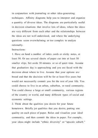 in conjunction with journaling or other idea-generating
techniques. Affinity diagrams help you to interpret and organize
a quantity of diverse ideas. The diagrams are particularly useful
in decision situations that involve lots of ideas, where the idea s
are very different from each other and the relationships between
the ideas are not well understood, and where the underlying
questions seem overwhelming or too complex to analyze
rationally.
Instructions:
1. Have on hand a number of index cards or sticky notes, at
least 50. Or use several sheets of paper cut into at least 50
smaller slips. Set aside 30 minutes or so of quiet time. Assume
that graduation day is approaching and you are faced with the
decision about where to live. Assume that your options are
broad and that the decision will be for at least five years but
would not necessarily commit you for the rest of your life. You
could choose to live in an urban, suburban, or rural community.
You could choose a large or small community, various regions
of the country or world, and many different types of social and
economic settings.
2. Think about the qualities you desire for your future
hometown. Briefly jot qualities that you desire, putting one
quality on each piece of paper. Relax and visualize your ideal
community, and then commit the ideas to paper. For example,
your ideas might include “ethnic diversity” or “upscale suburb.”
 