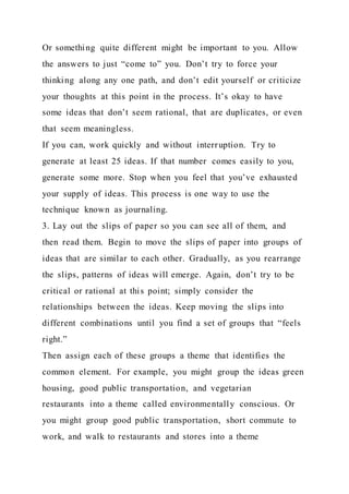 Or something quite different might be important to you. Allow
the answers to just “come to” you. Don’t try to force your
thinking along any one path, and don’t edit yourself or criticize
your thoughts at this point in the process. It’s okay to have
some ideas that don’t seem rational, that are duplicates, or even
that seem meaningless.
If you can, work quickly and without interruption. Try to
generate at least 25 ideas. If that number comes easily to you,
generate some more. Stop when you feel that you’ve exhausted
your supply of ideas. This process is one way to use the
technique known as journaling.
3. Lay out the slips of paper so you can see all of them, and
then read them. Begin to move the slips of paper into groups of
ideas that are similar to each other. Gradually, as you rearrange
the slips, patterns of ideas will emerge. Again, don’t try to be
critical or rational at this point; simply consider the
relationships between the ideas. Keep moving the slips into
different combinations until you find a set of groups that “feels
right.”
Then assign each of these groups a theme that identifies the
common element. For example, you might group the ideas green
housing, good public transportation, and vegetarian
restaurants into a theme called environmentally conscious. Or
you might group good public transportation, short commute to
work, and walk to restaurants and stores into a theme
 