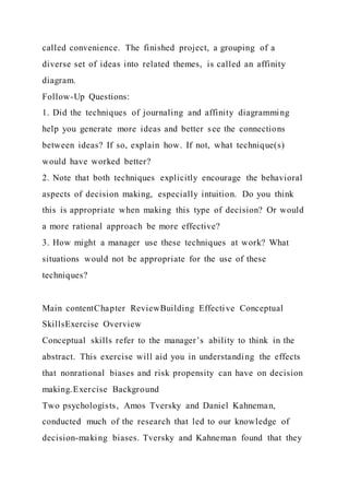 called convenience. The finished project, a grouping of a
diverse set of ideas into related themes, is called an affinity
diagram.
Follow-Up Questions:
1. Did the techniques of journaling and affinity diagramming
help you generate more ideas and better see the connections
between ideas? If so, explain how. If not, what technique(s)
would have worked better?
2. Note that both techniques explicitly encourage the behavioral
aspects of decision making, especially intuition. Do you think
this is appropriate when making this type of decision? Or would
a more rational approach be more effective?
3. How might a manager use these techniques at work? What
situations would not be appropriate for the use of these
techniques?
Main contentChapter ReviewBuilding Effective Conceptual
SkillsExercise Overview
Conceptual skills refer to the manager’s ability to think in the
abstract. This exercise will aid you in understanding the effects
that nonrational biases and risk propensity can have on decision
making.Exercise Background
Two psychologists, Amos Tversky and Daniel Kahneman,
conducted much of the research that led to our knowledge of
decision-making biases. Tversky and Kahneman found that they
 