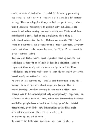 could understand individuals’ real-life choices by presenting
experimental subjects with simulated decisions in a laboratory
setting. They developed a theory called prospect theory, which
uses behavioral psychology to explain why individuals are
nonrational when making economic decisions. Their work has
contributed a great deal to the developing discipline of
behavioral economics. In fact, Kahneman won the 2002 Nobel
Prize in Economics for development of these concepts. (Tversky
could not share in the award because the Nobel Prize cannot be
given posthumously.)
Tversky and Kahneman’s most important finding was that an
individual’s perception of gain or loss in a situation is more
important than an objective measure of gain or loss. Thus
individuals are nonrational—that is, they do not make decisions
based purely on rational criteria.
Related to this conclusion, Tversky and Kahneman found that
humans think differently about gains and losses. This is
called framing. Another finding is that people allow their
perceptions to be skewed positively or negatively, depending on
information they receive. Later, when new information becomes
available, people have a hard time letting go of their initial
perceptions, even if the new information contradicts their
original impressions. This effect is referred to
as anchoring and adjustment.
To answer the following questions, you must be able to
 
