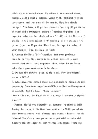 calculate an expected value. To calculate an expected value,
multiply each possible outcome value by the probability of its
occurrence, and then sum all the results. Here is a simple
example: You have a 50 percent chance of earning 80 points on
an exam and a 50 percent chance of earning 70 points. The
expected value can be calculated as (.5 × 80) + (.5 × 70), or a .5
chance of 80 points (equal to 40 points) plus a .5 chance of 70
points (equal to 35 points). Therefore, the expected value of
your exam is 75 points.Exercise Task
1. Answer the list of brief questions that your professor
provides to you. No answer is correct or incorrect; simply
choose your most likely response. Then, when the professor
asks, share your answers with the class.
2. Discuss the answers given by the class. Why do students’
answers differ?
3. What have you learned about decision-making biases and risk
propensity from these experiments?Chapter ReviewManagement
at WorkThe Not-So-Smart Phone Company
“We would say, ‘We know better, and they’ll eventually figure
it out.’”
—Former BlackBerry executive on customer relations at RIM
During the run up to his first inauguration, in 2009, president-
elect Barack Obama was informed by security advisors that his
beloved BlackBerry smartphone was a potential security risk.
Hackers and spy agencies, they warned him, might figure out
 