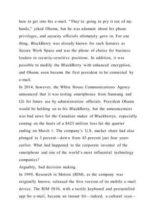 how to get into his e-mail. “They’re going to pry it out of my
hands,” joked Obama, but he was adamant about his phone
privileges, and security officials ultimately gave in. For one
thing, BlackBerry was already known for such features as
Secure Work Space and was the phone of choice for business
leaders in security-sensitive positions. In addition, it was
possible to modify the BlackBerry with enhanced encryption,
and Obama soon became the first president to be connected by
e-mail.
In 2014, however, the White House Communications Agency
announced that it was testing smartphones from Samsung and
LG for future use by administration officials. President Obama
would be holding on to his BlackBerry, but the announcement
was bad news for the Canadian maker of Blackberrys, especially
coming on the heels of a $423 million loss for the quarter
ending on March 1. The company’s U.S. market share had also
plunged to 3 percent—down from 43 percent just four years
earlier. What had happened to the corporate inventor of the
smartphone and one of the world’s most influential technology
companies?
Arguably, bad decision making.
In 1999, Research in Motion (RIM), as the company was
originally known, released the first version of its mobile e-mail
device. The RIM 5810, with a tactile keyboard and preinstalled
app for e-mail, became an instant hit—indeed, a cultural icon—
 