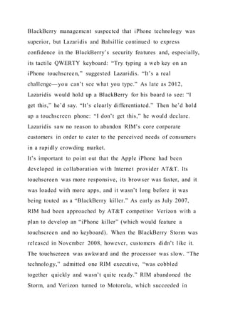 BlackBerry management suspected that iPhone technology was
superior, but Lazaridis and Balsillie continued to express
confidence in the BlackBerry’s security features and, especially,
its tactile QWERTY keyboard: “Try typing a web key on an
iPhone touchscreen,” suggested Lazaridis. “It’s a real
challenge—you can’t see what you type.” As late as 2012,
Lazaridis would hold up a BlackBerry for his board to see: “I
get this,” he’d say. “It’s clearly differentiated.” Then he’d hold
up a touchscreen phone: “I don’t get this,” he would declare.
Lazaridis saw no reason to abandon RIM’s core corporate
customers in order to cater to the perceived needs of consumers
in a rapidly crowding market.
It’s important to point out that the Apple iPhone had been
developed in collaboration with Internet provider AT&T. Its
touchscreen was more responsive, its browser was faster, and it
was loaded with more apps, and it wasn’t long before it was
being touted as a “BlackBerry killer.” As early as July 2007,
RIM had been approached by AT&T competitor Verizon with a
plan to develop an “iPhone killer” (which would feature a
touchscreen and no keyboard). When the BlackBerry Storm was
released in November 2008, however, customers didn’t like it.
The touchscreen was awkward and the processor was slow. “The
technology,” admitted one RIM executive, “was cobbled
together quickly and wasn’t quite ready.” RIM abandoned the
Storm, and Verizon turned to Motorola, which succeeded in
 