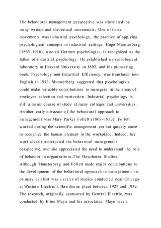 The behavioral management perspective was stimulated by
many writers and theoretical movements. One of those
movements was industrial psychology, the practice of applying
psychological concepts to industrial settings. Hugo Munsterberg
(1863–1916), a noted German psychologist, is recognized as the
father of industrial psychology. He established a psychological
laboratory at Harvard University in 1892, and his pioneering
book, Psychology and Industrial Efficiency, was translated into
English in 1913. Munsterberg suggested that psychologists
could make valuable contributions to managers in the areas of
employee selection and motivation. Industrial psychology is
still a major course of study at many colleges and universities.
Another early advocate of the behavioral approach to
management was Mary Parker Follett (1868–1933). Follett
worked during the scientific management era but quickly came
to recognize the human element in the workplace. Indeed, her
work clearly anticipated the behavioral management
perspective, and she appreciated the need to understand the role
of behavior in organizations.The Hawthorne Studies
Although Munsterberg and Follett made major contributions to
the development of the behavioral approach to management, its
primary catalyst was a series of studies conducted near Chicago
at Western Electric’s Hawthorne plant between 1927 and 1932.
The research, originally sponsored by General Electric, was
conducted by Elton Mayo and his associates. Mayo was a
 