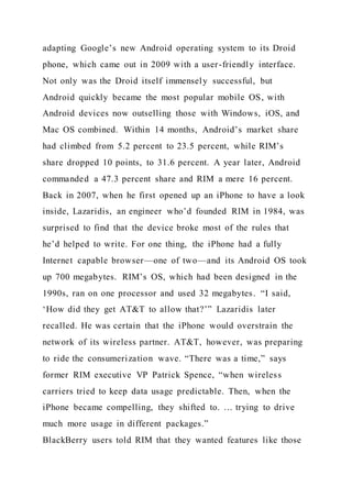 adapting Google’s new Android operating system to its Droid
phone, which came out in 2009 with a user-friendly interface.
Not only was the Droid itself immensely successful, but
Android quickly became the most popular mobile OS, with
Android devices now outselling those with Windows, iOS, and
Mac OS combined. Within 14 months, Android’s market share
had climbed from 5.2 percent to 23.5 percent, while RIM’s
share dropped 10 points, to 31.6 percent. A year later, Android
commanded a 47.3 percent share and RIM a mere 16 percent.
Back in 2007, when he first opened up an iPhone to have a look
inside, Lazaridis, an engineer who’d founded RIM in 1984, was
surprised to find that the device broke most of the rules that
he’d helped to write. For one thing, the iPhone had a fully
Internet capable browser—one of two—and its Android OS took
up 700 megabytes. RIM’s OS, which had been designed in the
1990s, ran on one processor and used 32 megabytes. “I said,
‘How did they get AT&T to allow that?’” Lazaridis later
recalled. He was certain that the iPhone would overstrain the
network of its wireless partner. AT&T, however, was preparing
to ride the consumerization wave. “There was a time,” says
former RIM executive VP Patrick Spence, “when wireless
carriers tried to keep data usage predictable. Then, when the
iPhone became compelling, they shifted to. … trying to drive
much more usage in different packages.”
BlackBerry users told RIM that they wanted features like those
 