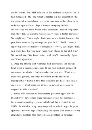 on the iPhone, but RIM held on to the business rationale that it
had pioneered—the one which operated on the assumption that
the value of a smartphone lay in its hardware rather than in its
software applications. Says a former company insider:
We believed we knew better what customer s needed long term
than they did. Consumers would say, “I want a faster browser.”
We might say, “You might think you want a faster browser, but
you don’t want to pay overage on your bill.” “Well, I want a
super-big very responsive touchscreen.” “Well, you might think
you want that, but you don’t want your phone to die at 2 p.m.”
We would say, “We know better, and they’ll eventually figure it
out.”Case Questions
1. Once the iPhone and Androids had penetrated the market,
RIM faced a serious challenge: It had two distinct groups of
customers to which it had to market its products. What were
those two groups, and why were their needs and wants
incompatible? Explain how this situation put RIM in a state of
uncertainty. What risks did it face in making decisions to
respond to this situation?
2. When RIM decided to incorporate personal apps into the
BlackBerry, developers were required to use the company’s
Java-based operating system, which had been created in the
1990s. In addition, they were required to submit apps for prior
approval. Several apps—including Instagram and Tumblr—went
elsewhere. Explain this problem as a problem in bounded
 