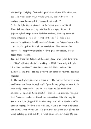 rationality. Judging from what you know about RIM from the
case, in what other ways would you say that RIM decision
makers were hampered by bounded rationality?
3. Hersh Schefrin, a pioneer in the behavioral aspects of
financial decision making, studies how a specific set of
psychological traps snare decision makers, causing them to
make inferior decisions. [Two] of the most common are
excessive optimism [and] overconfidence. … People learn to be
excessively optimistic and overconfident. This means that
successful people over-estimate their past successes, which
feeds these biases.
Judging from the details of the case, show how these two forms
of “bias” affected decision making at RIM. How might RIM’s
“inferior decisions” have been avoided if executives like
Lazaridis and Balsillie had applied the steps in rational decision
making?
4. The workplace is clearly changing. The barrier between work
and home has been eroded, and if people are going to have to be
constantly connected, they at least want to use their own
phones. Companies have quickly come to love consumerization,
too: A recent study. … found that executives like the way it
keeps workers plugged in all day long. And since workers often
end up paying for their own devices, it can also help businesses
cut costs. What about you? Do you ever use your own phone for
work-related activities? If so, what kinds of activities? Do you
 