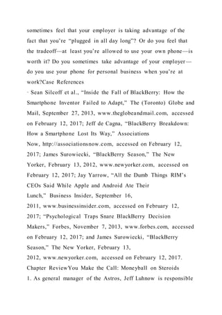 sometimes feel that your employer is taking advantage of the
fact that you’re “plugged in all day long”? Or do you feel that
the tradeoff—at least you’re allowed to use your own phone—is
worth it? Do you sometimes take advantage of your employer—
do you use your phone for personal business when you’re at
work?Case References
· Sean Silcoff et al., “Inside the Fall of BlackBerry: How the
Smartphone Inventor Failed to Adapt,” The (Toronto) Globe and
Mail, September 27, 2013, www.theglobeandmail.com, accessed
on February 12, 2017; Jeff de Cagna, “BlackBerry Breakdown:
How a Smartphone Lost Its Way,” Associations
Now, http://associationsnow.com, accessed on February 12,
2017; James Surowiecki, “BlackBerry Season,” The New
Yorker, February 13, 2012, www.newyorker.com, accessed on
February 12, 2017; Jay Yarrow, “All the Dumb Things RIM’s
CEOs Said While Apple and Android Ate Their
Lunch,” Business Insider, September 16,
2011, www.businessinsider.com, accessed on February 12,
2017; “Psychological Traps Snare BlackBerry Decision
Makers,” Forbes, November 7, 2013, www.forbes.com, accessed
on February 12, 2017; and James Surowiecki, “BlackBerry
Season,” The New Yorker, February 13,
2012, www.newyorker.com, accessed on February 12, 2017.
Chapter ReviewYou Make the Call: Moneyball on Steroids
1. As general manager of the Astros, Jeff Luhnow is responsible
 
