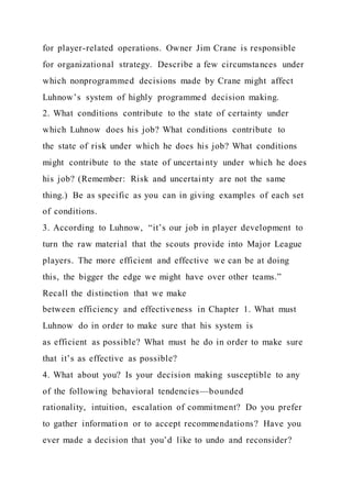 for player-related operations. Owner Jim Crane is responsible
for organizational strategy. Describe a few circumstances under
which nonprogrammed decisions made by Crane might affect
Luhnow’s system of highly programmed decision making.
2. What conditions contribute to the state of certainty under
which Luhnow does his job? What conditions contribute to
the state of risk under which he does his job? What conditions
might contribute to the state of uncertainty under which he does
his job? (Remember: Risk and uncertainty are not the same
thing.) Be as specific as you can in giving examples of each set
of conditions.
3. According to Luhnow, “it’s our job in player development to
turn the raw material that the scouts provide into Major League
players. The more efficient and effective we can be at doing
this, the bigger the edge we might have over other teams.”
Recall the distinction that we make
between efficiency and effectiveness in Chapter 1. What must
Luhnow do in order to make sure that his system is
as efficient as possible? What must he do in order to make sure
that it’s as effective as possible?
4. What about you? Is your decision making susceptible to any
of the following behavioral tendencies—bounded
rationality, intuition, escalation of commitment? Do you prefer
to gather information or to accept recommendations? Have you
ever made a decision that you’d like to undo and reconsider?
 