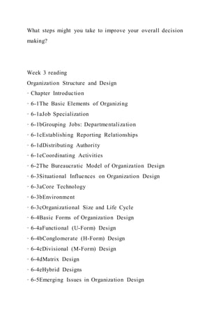 What steps might you take to improve your overall decision
making?
Week 3 reading
Organization Structure and Design
· Chapter Introduction
· 6-1The Basic Elements of Organizing
· 6-1aJob Specialization
· 6-1bGrouping Jobs: Departmentalization
· 6-1cEstablishing Reporting Relationships
· 6-1dDistributing Authority
· 6-1eCoordinating Activities
· 6-2The Bureaucratic Model of Organization Design
· 6-3Situational Influences on Organization Design
· 6-3aCore Technology
· 6-3bEnvironment
· 6-3cOrganizational Size and Life Cycle
· 6-4Basic Forms of Organization Design
· 6-4aFunctional (U-Form) Design
· 6-4bConglomerate (H-Form) Design
· 6-4cDivisional (M-Form) Design
· 6-4dMatrix Design
· 6-4eHybrid Designs
· 6-5Emerging Issues in Organization Design
 