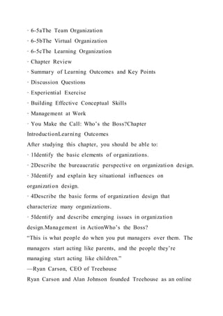 · 6-5aThe Team Organization
· 6-5bThe Virtual Organization
· 6-5cThe Learning Organization
· Chapter Review
· Summary of Learning Outcomes and Key Points
· Discussion Questions
· Experiential Exercise
· Building Effective Conceptual Skills
· Management at Work
· You Make the Call: Who’s the Boss?Chapter
IntroductionLearning Outcomes
After studying this chapter, you should be able to:
· 1Identify the basic elements of organizations.
· 2Describe the bureaucratic perspective on organization design.
· 3Identify and explain key situational influences on
organization design.
· 4Describe the basic forms of organization design that
characterize many organizations.
· 5Identify and describe emerging issues in organization
design.Management in ActionWho’s the Boss?
“This is what people do when you put managers over them. The
managers start acting like parents, and the people they’re
managing start acting like children.”
—Ryan Carson, CEO of Treehouse
Ryan Carson and Alan Johnson founded Treehouse as an online
 