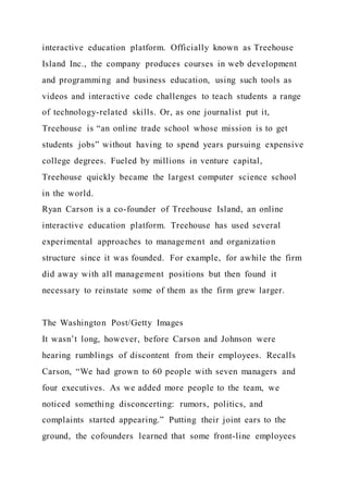 interactive education platform. Officially known as Treehouse
Island Inc., the company produces courses in web development
and programming and business education, using such tools as
videos and interactive code challenges to teach students a range
of technology-related skills. Or, as one journalist put it,
Treehouse is “an online trade school whose mission is to get
students jobs” without having to spend years pursuing expensive
college degrees. Fueled by millions in venture capital,
Treehouse quickly became the largest computer science school
in the world.
Ryan Carson is a co-founder of Treehouse Island, an online
interactive education platform. Treehouse has used several
experimental approaches to management and organization
structure since it was founded. For example, for awhile the firm
did away with all management positions but then found it
necessary to reinstate some of them as the firm grew larger.
The Washington Post/Getty Images
It wasn’t long, however, before Carson and Johnson were
hearing rumblings of discontent from their employees. Recalls
Carson, “We had grown to 60 people with seven managers and
four executives. As we added more people to the team, we
noticed something disconcerting: rumors, politics, and
complaints started appearing.” Putting their joint ears to the
ground, the cofounders learned that some front-line employees
 