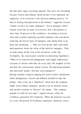 felt that their input was being ignored. The news was disturbing
because Carson and Johnson believed that it was important for
employees to be involved in the decision-making process. “If
they’re feeling disempowered at the bottom,” suggested Carson,
“maybe we have too many managers.” Seven managers didn’t
exactly seem like an army of overseers, but it did amount to
more than 10 percent of the workforce. According to Carson,
Alan and I started exploring possible solutions and consi dered
removing the lowest layer of managers and asking them to go
back into producing. … Then we went up the chain and asked
hard questions about the value of the mid-tier managers. Then
we kept going all the way to the executives at the top.
Eventually, the conversation reached an interesting hypothesis:
“What if we removed all management and simply empowered
everyone to choose what they do every day? We laughed at first
and then the conversation turned serious. We had hired talented
and motivated people. Did they need managers?”
Having reached a logical jumping-off point in their meditations
about management, Carson and Johnson decided to take the
plunge: They wrote up a “manifesto” about how the company
might work without managers, posted it on an internal forum,
and invited everyone to “discuss” the matter. “The company
ground to a halt for two days,” reports Carson, while the
workforce generated 447 comments. When the proposal was put
to a vote, 90 percent of Treehouse employees endorsed a boss -
 