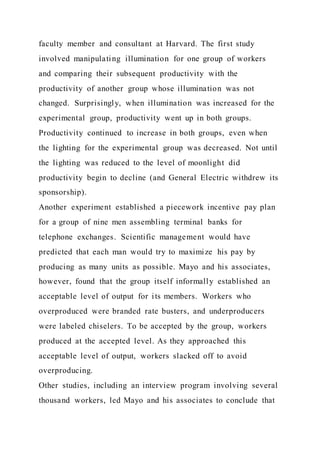 faculty member and consultant at Harvard. The first study
involved manipulating illumination for one group of workers
and comparing their subsequent productivity with the
productivity of another group whose illumination was not
changed. Surprisingly, when illumination was increased for the
experimental group, productivity went up in both groups.
Productivity continued to increase in both groups, even when
the lighting for the experimental group was decreased. Not until
the lighting was reduced to the level of moonlight did
productivity begin to decline (and General Electric withdrew its
sponsorship).
Another experiment established a piecework incentive pay plan
for a group of nine men assembling terminal banks for
telephone exchanges. Scientific management would have
predicted that each man would try to maximize his pay by
producing as many units as possible. Mayo and his associates,
however, found that the group itself informally established an
acceptable level of output for its members. Workers who
overproduced were branded rate busters, and underproducers
were labeled chiselers. To be accepted by the group, workers
produced at the accepted level. As they approached this
acceptable level of output, workers slacked off to avoid
overproducing.
Other studies, including an interview program involving several
thousand workers, led Mayo and his associates to conclude that
 