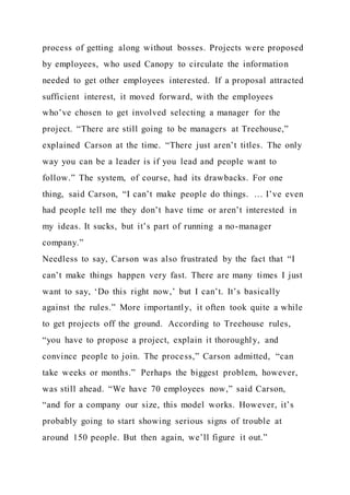 process of getting along without bosses. Projects were proposed
by employees, who used Canopy to circulate the information
needed to get other employees interested. If a proposal attracted
sufficient interest, it moved forward, with the employees
who’ve chosen to get involved selecting a manager for the
project. “There are still going to be managers at Treehouse,”
explained Carson at the time. “There just aren’t titles. The only
way you can be a leader is if you lead and people want to
follow.” The system, of course, had its drawbacks. For one
thing, said Carson, “I can’t make people do things. … I’ve even
had people tell me they don’t have time or aren’t interested in
my ideas. It sucks, but it’s part of running a no-manager
company.”
Needless to say, Carson was also frustrated by the fact that “I
can’t make things happen very fast. There are many times I just
want to say, ‘Do this right now,’ but I can’t. It’s basically
against the rules.” More importantly, it often took quite a while
to get projects off the ground. According to Treehouse rules,
“you have to propose a project, explain it thoroughly, and
convince people to join. The process,” Carson admitted, “can
take weeks or months.” Perhaps the biggest problem, however,
was still ahead. “We have 70 employees now,” said Carson,
“and for a company our size, this model works. However, it’s
probably going to start showing serious signs of trouble at
around 150 people. But then again, we’ll figure it out.”
 